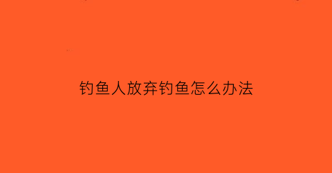 “钓鱼人放弃钓鱼怎么办法(放弃钓鱼用一段话怎么讲)