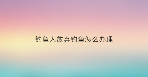 “钓鱼人放弃钓鱼怎么办理(放弃钓鱼的英文怎么写)