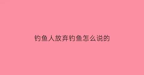 “钓鱼人放弃钓鱼怎么说的(放弃钓鱼的英文怎么写)