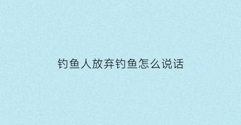 钓鱼人放弃钓鱼怎么说话(钓鱼人放弃钓鱼怎么说话的句子)