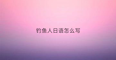 钓鱼人日语怎么写(钓鱼日语怎么写的呀)