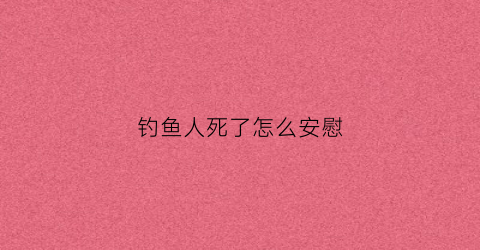 钓鱼人死了怎么安慰(钓鱼死亡事件处理)