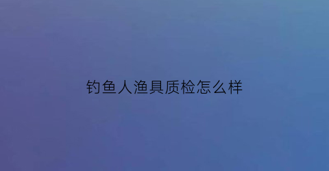 钓鱼人渔具质检怎么样(钓鱼人品牌)