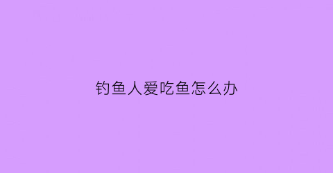 钓鱼人爱吃鱼怎么办(钓鱼吃鱼是不是很残忍)