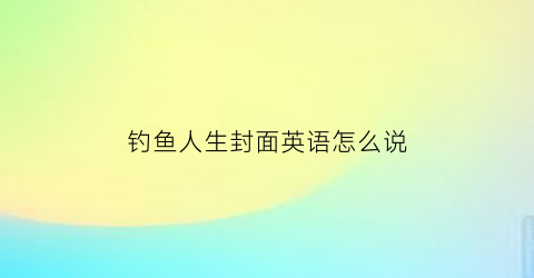 钓鱼人生封面英语怎么说(钓鱼人生原版)