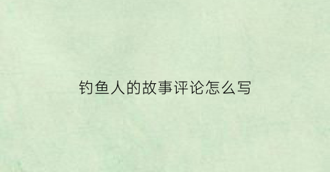 钓鱼人的故事评论怎么写(钓鱼人文章)