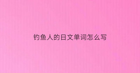钓鱼人的日文单词怎么写(钓鱼日语怎么发音)