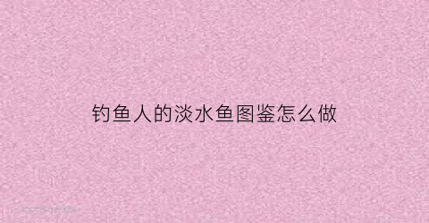钓鱼人的淡水鱼图鉴怎么做(钓鱼人的世界)