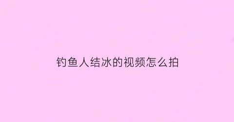钓鱼人结冰的视频怎么拍(河面结冰钓鱼)