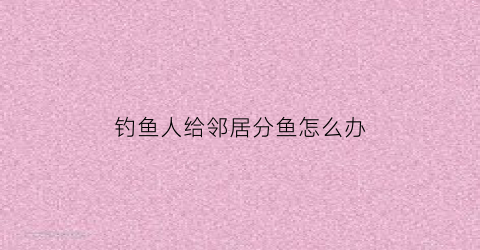 钓鱼人给邻居分鱼怎么办(钓鱼人给邻居分鱼怎么办理)