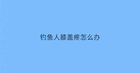 钓鱼人膝盖疼怎么办(钓鱼坐时间长了膝盖疼)