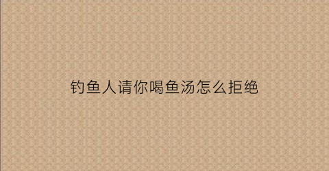 钓鱼人请你喝鱼汤怎么拒绝(钓鱼人请你喝鱼汤怎么拒绝呢)