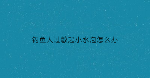 钓鱼人过敏起小水泡怎么办(钓鱼人过敏起小水泡怎么办啊)