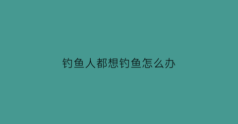 “钓鱼人都想钓鱼怎么办(钓鱼人都想钓鱼怎么办呢)