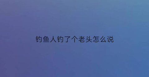 “钓鱼人钓了个老头怎么说(钓个老头图片)