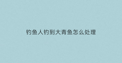 钓鱼人钓到大青鱼怎么处理(野钓大青鱼)