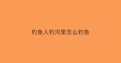 钓鱼人钓河里怎么钓鱼(在河里钓鱼怎样选择钓点)