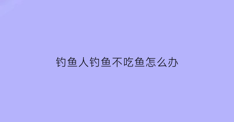钓鱼人钓鱼不吃鱼怎么办(钓鱼人钓鱼不吃鱼怎么办呀)