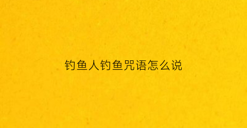 钓鱼人钓鱼咒语怎么说(钓鱼念什么咒搞笑的)