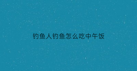 “钓鱼人钓鱼怎么吃中午饭(钓鱼中饭吃什么最方便)