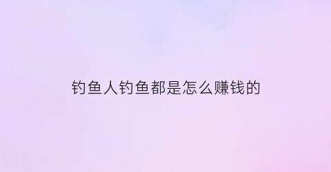 “钓鱼人钓鱼都是怎么赚钱的(怎样赚钓鱼人的钱)