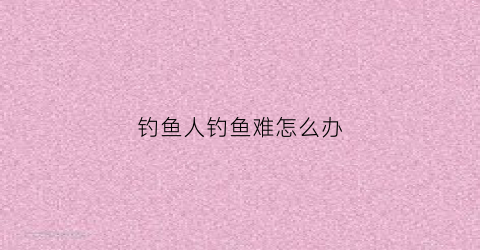 钓鱼人钓鱼难怎么办(钓鱼人都很穷这是为什么呢)