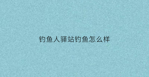 钓鱼人驿站钓鱼怎么样(钓鱼人总部在哪里)