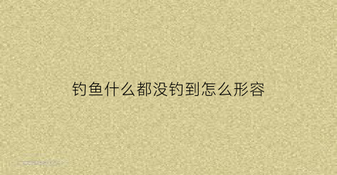 钓鱼什么都没钓到怎么形容(啥也没钓到)