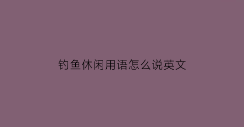 “钓鱼休闲用语怎么说英文(钓鱼用英文单词怎么说)