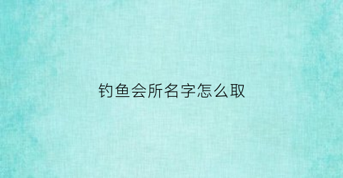 钓鱼会所名字怎么取(钓鱼俱乐部起名字)