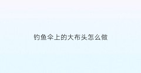 “钓鱼伞上的大布头怎么做(钓鱼伞伞布)