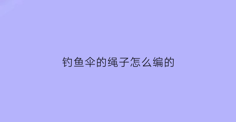 钓鱼伞的绳子怎么编的(钓鱼伞的绳子怎么编的视频)