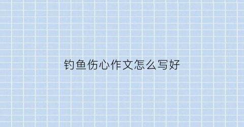 钓鱼伤心作文怎么写好(钓鱼伤心作文怎么写好一点)