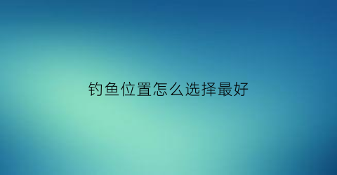 钓鱼位置怎么选择最好(钓鱼选择位置技巧大全)