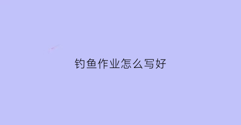 钓鱼作业怎么写好(钓鱼作业怎么写好看)