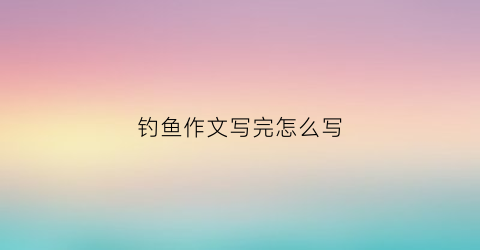钓鱼作文写完怎么写(作文钓鱼作文)