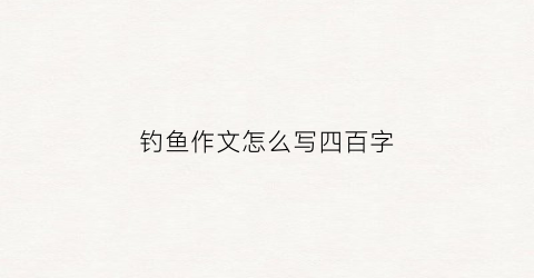 钓鱼作文怎么写四百字(钓鱼作文怎么写400)