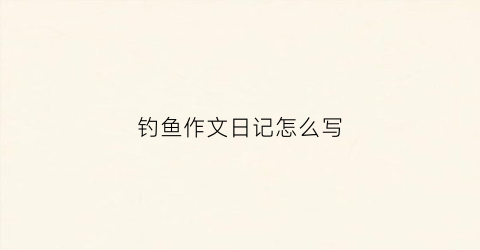 钓鱼作文日记怎么写(钓鱼曰记怎么写)