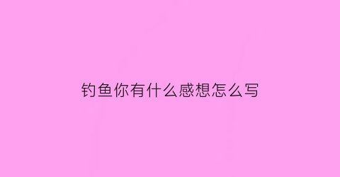 钓鱼你有什么感想怎么写(钓鱼你有什么感想怎么写三年级)