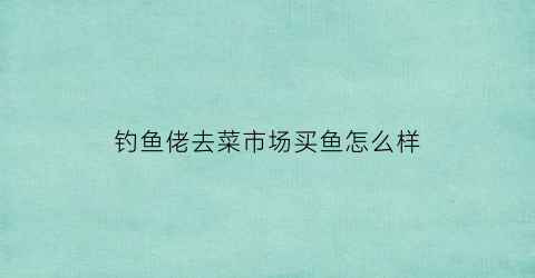 钓鱼佬去菜市场买鱼怎么样(钓鱼佬饭店)