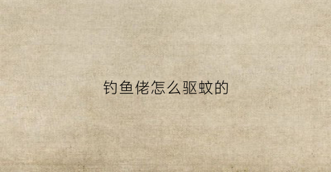钓鱼佬怎么驱蚊的(钓鱼驱蚊液哪种的效果好)