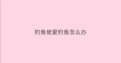钓鱼佬爱钓鱼怎么办(钓鱼佬的梗)