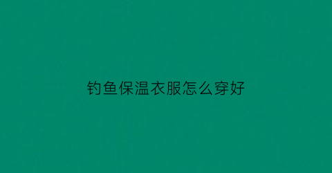 钓鱼保温衣服怎么穿好(钓鱼用的保温箱哪些品牌好)