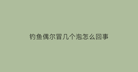 钓鱼偶尔冒几个泡怎么回事(钓鱼一直冒泡)