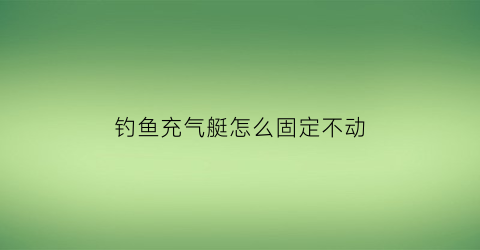 钓鱼充气艇怎么固定不动(充气船钓鱼在水中如何固定)