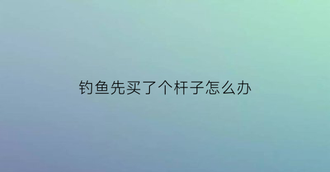 钓鱼先买了个杆子怎么办(刚买的钓鱼竿怎么装线装钩)