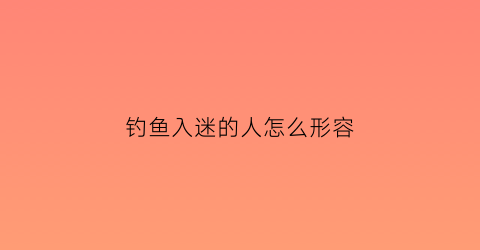 钓鱼入迷的人怎么形容(钓鱼着迷怎么形容)