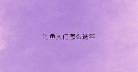 钓鱼入门怎么选竿(钓鱼入门怎么选竿头)