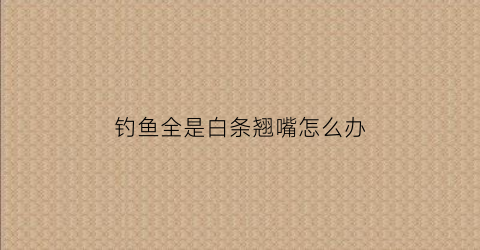 钓鱼全是白条翘嘴怎么办(钓鱼全是白条翘嘴怎么办啊)