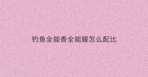 钓鱼全能香全能腥怎么配比(全能香全能腥钓鲫鱼)